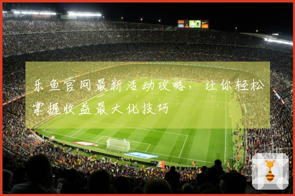 乐鱼官网最新活动攻略，让你轻松掌握收益最大化技巧