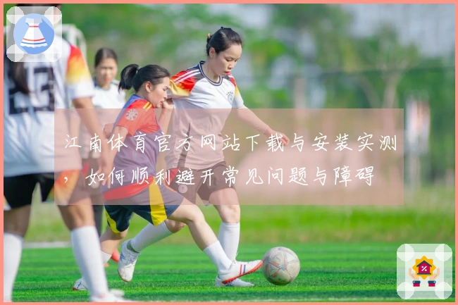 江南体育官方网站下载与安装实测，如何顺利避开常见问题与障碍